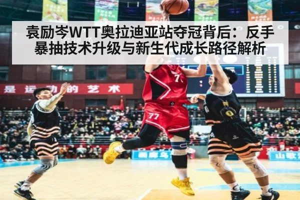 袁励岑WTT奥拉迪亚站夺冠背后：反手暴抽技术升级与新生代成长路径解析